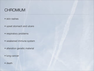CHROMIUM

• skin rashes


• upset stomach and ulcers


• respiratory problems


• weakened immune system


• alteration genetic material


• lung cancer


• death
 
