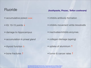Fluoride                                                           (toothpaste, Prozac, Teﬂon cookware)


• accumulative poison +++                                        • inhibits antibody formation


• IQ: 10-15 points ↓                                             • inhibits movement white bloodcells


• damage to hippocampus                                          • inactivates/inhibits enzymes


• accumulation in pineal gland                                   • collagen damage (ageing)


• thyroid function ↓                                             • uptake of aluminium ↑


• bone fractures ↑                                               • tumor & cancer rates ↑




                       Developmental Fluoride Neurotoxicity: A Systematic Review and Meta-Analysis
                       http://www.ncbi.nlm.nih.gov/pmc/articles/PMC3491930/pdf/ehp.1104912.pdf
 