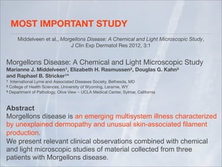 MOST IMPORTANT STUDY	
      Middelveen et al., Morgellons Disease: A Chemical and Light Microscopic Study,
                             J Clin Exp Dermatol Res 2012, 3:1


Morgellons Disease: A Chemical and Light Microscopic Study
Marianne J. Middelveen¹, Elizabeth H. Rasmussen², Douglas G. Kahn³ 
and Raphael B. Stricker¹* 
¹ International Lyme and Associated Diseases Society, Bethesda, MD
² College of Health Sciences, University of Wyoming, Laramie, WY
³ Department of Pathology, Olive View ­ UCLA Medical Center, Sylmar, California



Abstract
Morgellons disease is an emerging multisystem illness characterized
by unexplained dermopathy and unusual skin-associated filament
production.
We present relevant clinical observations combined with chemical
and light microscopic studies of material collected from three
patients with Morgellons disease.
 