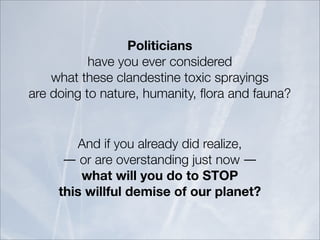 Politicians
           have you ever considered
    what these clandestine toxic sprayings
are doing to nature, humanity, ﬂora and fauna?


        And if you already did realize,
      ― or are overstanding just now ―
         what will you do to STOP
     this willful demise of our planet?
 