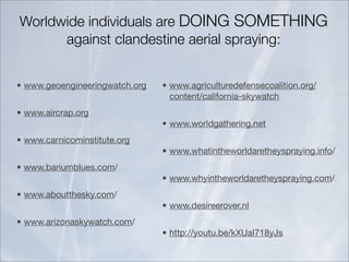 Worldwide individuals are DOING SOMETHING
      against clandestine aerial spraying:


• www.geoengineeringwatch.org   • www.agriculturedefensecoalition.org/
                                  content/california-skywatch
• www.aircrap.org
                                • www.worldgathering.net
• www.carnicominstitute.org
                                • www.whatintheworldaretheyspraying.info/
• www.bariumblues.com/
                                • www.whyintheworldaretheyspraying.com/
• www.aboutthesky.com/
                                • www.desireerover.nl
• www.arizonaskywatch.com/
                                • http://youtu.be/kXUaI718yJs
 