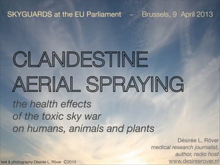 SKYGUARDS at the EU Parliament           ~   Brussels, 9 April 2013




      CLANDESTINE
      AERIAL SPRAYING
      the health effects
      of the toxic sky war
      on humans, animals and plants
                                                             Désirée L. Röver
                                                  medical research journalist,
                                                            author, radio host
text & photography Désirée L. Röver Ⓒ2013               www.desireerover.nl
 