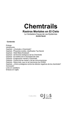 Chemtrails
                      Rastros Mortales en El Cielo
                         La Verdadera Causa de Las Epidemias
                                        Amitié Nenki


 Contenido

Prólogo
Introducción
Capítulo - ¿Contrails o Chemtrails?
Capítulo - Proyectos ocultos, clasificados Top Secret
Capítulo - Wabi Maka Kindewah
Capítulo - Síndromes biológicos de los Chemtrails
Capítulo - El análisis de la viscosidad del cielo
Capítulo - Enajenación mental y Chemtrails
Capítulo - Control de las masas y de las comunicaciones
Capítulo - Sobre todo, que no se mencionen los OVNIS
Capítulo - ¿Cómo protegerse contra los efectos negativos de los chemtrails?
Conclusión
Links en castellano
Enlaces en inglés
 