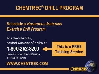 CHEMTREC® DRILL PROGRAM
Schedule a Hazardous Materials
Exercise Drill Program
To schedule drills,
contact Customer Service at
1-800-262-8200
From Outside USA or Canada:
+1-703-741-5500
WWW.CHEMTREC.COM
This is a FREE
Training Service
 