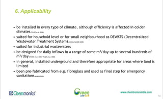 12
6. Applicability
• be installed in every type of climate, although efficiency is affected in colder
climates(TILLEY et al. 2008)
• suited for household level or for small neighbourhood as DEWATS (Decentralized
Wastewater Treatment System)(EAWAG/SANDEC 2008)
• suited for industrial wastewaters
• be designed for daily inflows in a range of some m3/day up to several hundreds of
m3/day(FOXON et al. 2004; TILLEY et al. 2008)
• in general, installed underground and therefore appropriate for areas where land is
limited
• been pre-fabricated from e.g. fibreglass and used as final step for emergency
sanitations(BORDA 2009)
 