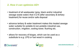 5
2. How it can optimize AD+
• treatment of all wastewater (grey, black and/or industrial
sewage waste water) that it is fit (after secondary & tertiary
treatment) for reuse and/or safe disposal
• advance tertiary & water treatment makes this treated sewage
water suitable for potable & non-potable industrial use,
construction, irrigation, cooling tower, flushing etc.
• allows for recovery of biogas, which can be used as a
substitute to e.g. LPG or fuel wood in cooking
 