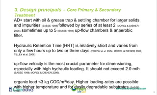 6
3. Design principals – Core Primary & Secondary
Treatment
AD+ start with oil & grease trap & settling chamber for larger solids
and impurities (SASSE 1998) followed by series of at least 2 (MOREL & DIENER
2006), sometimes up to 5 (SASSE 1998) up-flow chambers & anaerobic
filter.
Hydraulic Retention Time (HRT) is relatively short and varies from
only a few hours up to two or three days (FOXON et al. 2004; MOREL & DIENER 2006;
TILLEY et al. 2008)
up-flow velocity is the most crucial parameter for dimensioning,
especially with high hydraulic loading. It should not exceed 2.0 m/h
(SASSE 1998; MOREL & DIENER 2006).
organic load <3 kg COD/m3/day. Higher loading-rates are possible
with higher temperature and for easily degradable substrates (SASSE
1998)
 