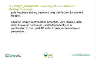 7
3. Design principals – Polishing Basic & Advance
Tertiary Treatment
polishing basic tertiary treatment uses disinfection & sediment
filtration.
advance tertiary treatment like ozonation, ultra filtration, ultra-
violet & reverse osmosis is used independently or in
combination to treat post AD water to suite reclaimed water
parameters.
 