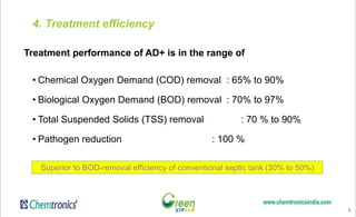 8
4. Treatment efficiency
Treatment performance of AD+ is in the range of
• Chemical Oxygen Demand (COD) removal : 65% to 90%
• Biological Oxygen Demand (BOD) removal : 70% to 97%
• Total Suspended Solids (TSS) removal : 70 % to 90%
• Pathogen reduction : 100 %
Superior to BOD-removal efficiency of conventional septic tank (30% to 50%)
 