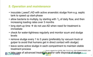 9
5. Operation and maintenance
• inoculate („seed“) AD with active anaerobic sludge from e.g. septic
tank to speed up start-phase
• allow bacteria to multiply, by starting with 1/4 of daily flow, and then
increasing loading rates over 3 months
• long start-up time  do not use AD when need for treatment is
immediate
• check for water-tightness regularly and monitor scum and sludge
levels
• remove sludge every 1 to 3 years (preferably by vacuum truck or
gulper to avoid that humans get in direct contact with sludge)
• leave some active sludge in each compartment to maintain stable
treatment process
• take care of advanced treatment and/or safe disposal of sludge
Source: adapted from SASSE 1998, TILLEY et al. 2008, EAWAG/SANDEC 2008
 
