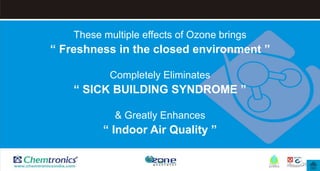 26
These multiple effects of Ozone brings
“ Freshness in the closed environment ”
Completely Eliminates
“ SICK BUILDING SYNDROME ”
& Greatly Enhances
“ Indoor Air Quality ”
 