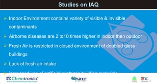 4
Studies on IAQ
 Indoor Environment contains variety of visible & invisible
contaminants
 Airborne diseases are 2 to10 times higher in indoor then outdoor
 Fresh Air is restricted in closed environment of doubled glass
buildings
 Lack of fresh air intake
 increased use of artificial synthetic building materials
 