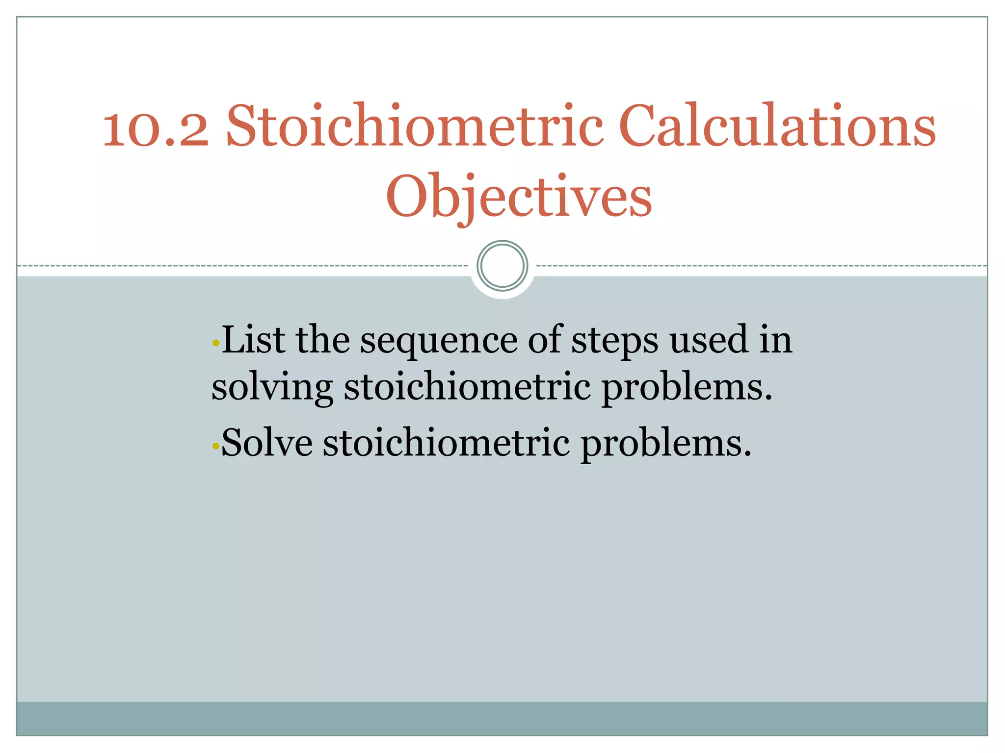 10.2 Stoichiometric Calculations
           Objectives

    •Listthe sequence of steps used in
    solving stoichiometric problems.
    •Solve stoichiometric problems.
 