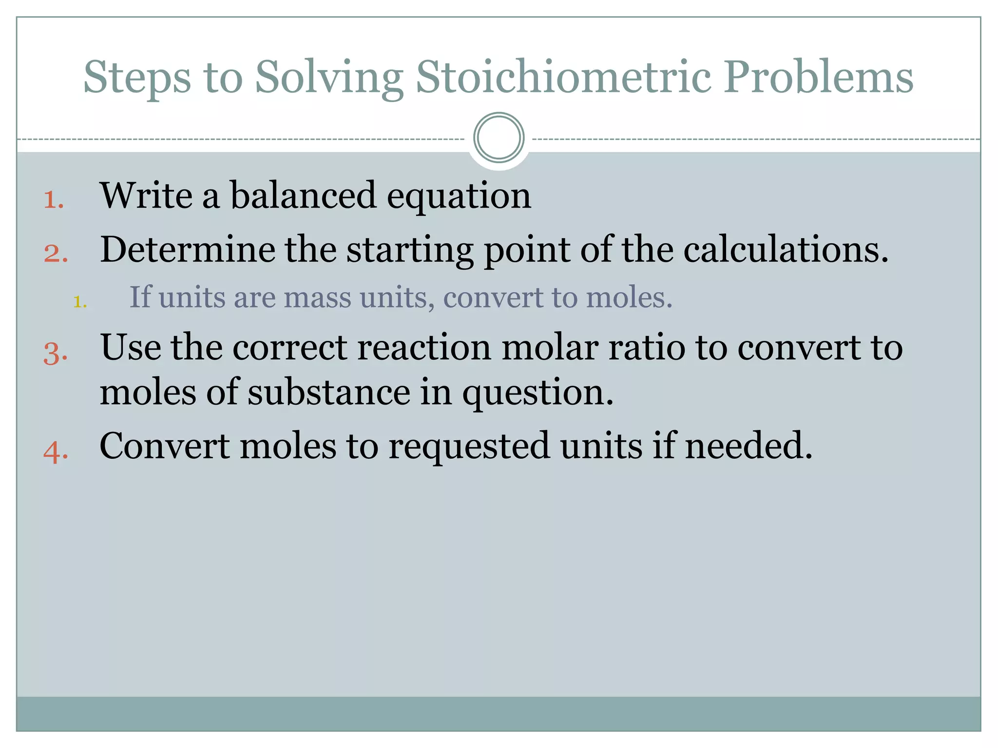 Steps to Solving Stoichiometric Problems

1. Write a balanced equation
2. Determine the starting point of the calculations.
     1.   If units are mass units, convert to moles.
3. Use the correct reaction molar ratio to convert to
   moles of substance in question.
4. Convert moles to requested units if needed.
 