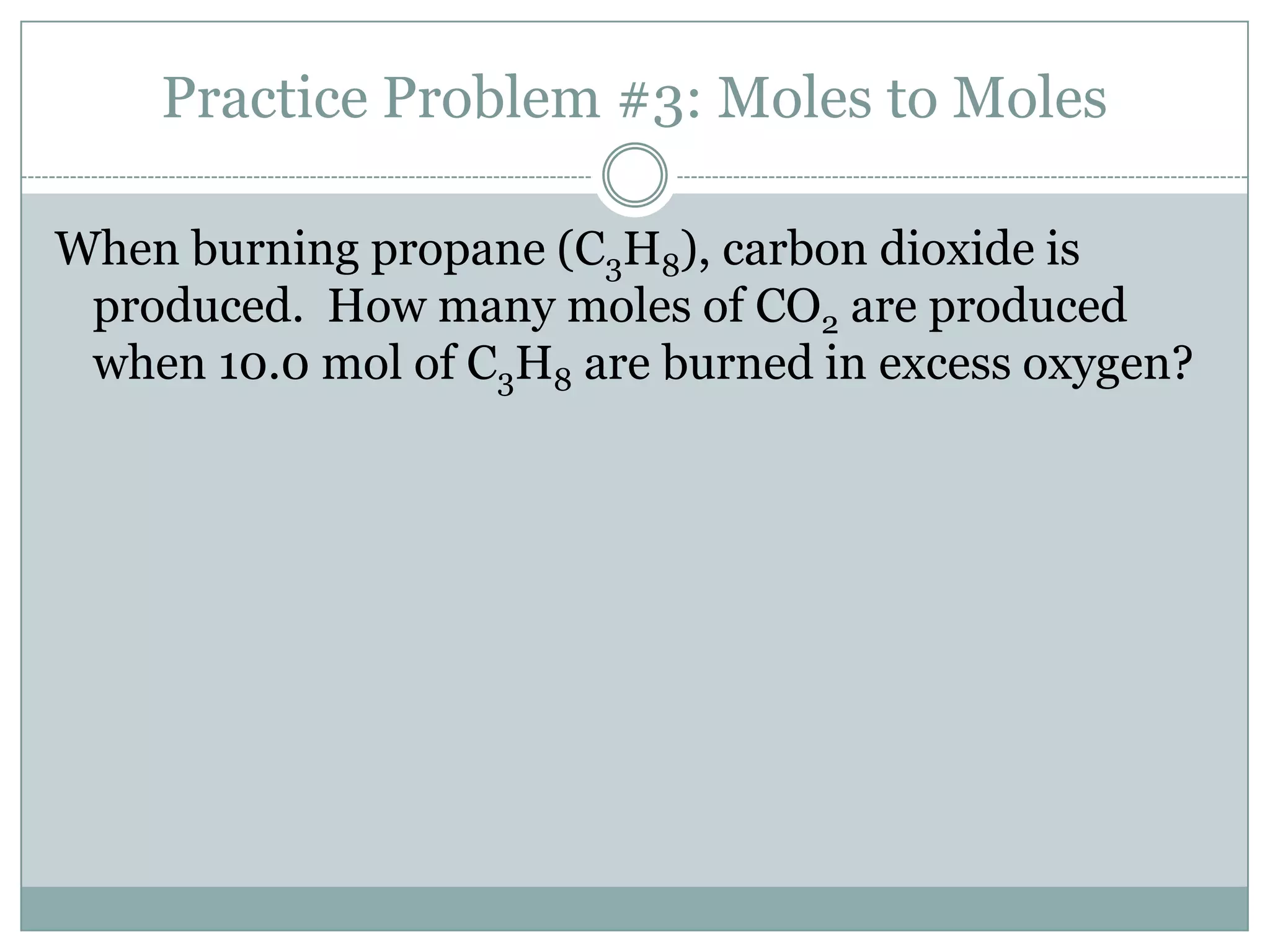 Practice Problem #3: Moles to Moles

When burning propane (C3H8), carbon dioxide is
 produced. How many moles of CO2 are produced
 when 10.0 mol of C3H8 are burned in excess oxygen?
 