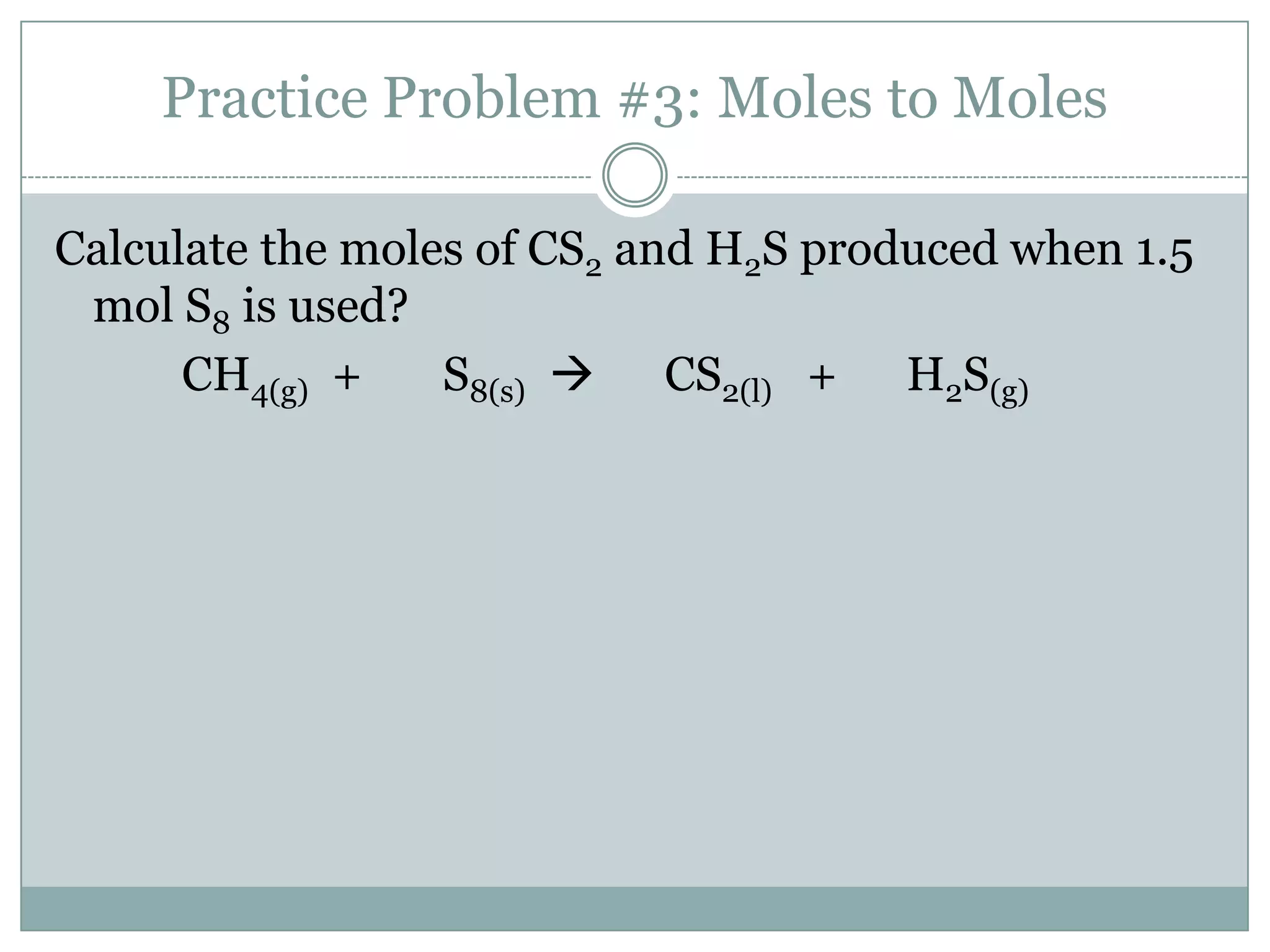 Practice Problem #3: Moles to Moles

Calculate the moles of CS2 and H2S produced when 1.5
 mol S8 is used?
      CH4(g) +    S8(s)  CS2(l) + H2S(g)
 