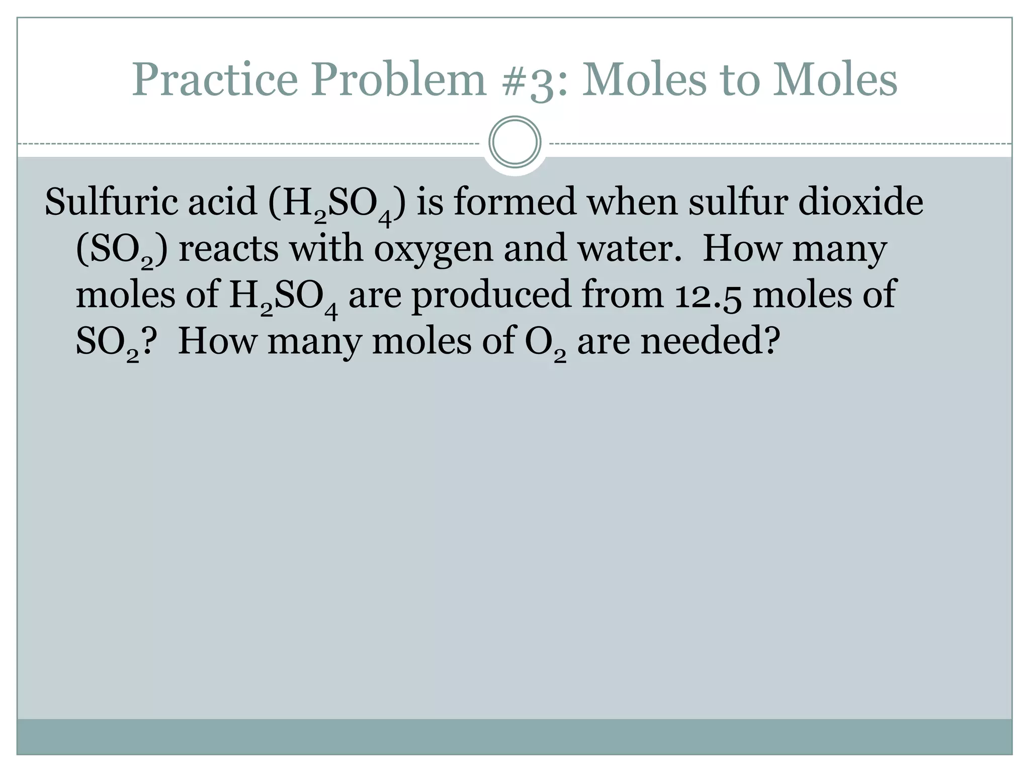 Practice Problem #3: Moles to Moles

Sulfuric acid (H2SO4) is formed when sulfur dioxide
 (SO2) reacts with oxygen and water. How many
 moles of H2SO4 are produced from 12.5 moles of
 SO2? How many moles of O2 are needed?
 