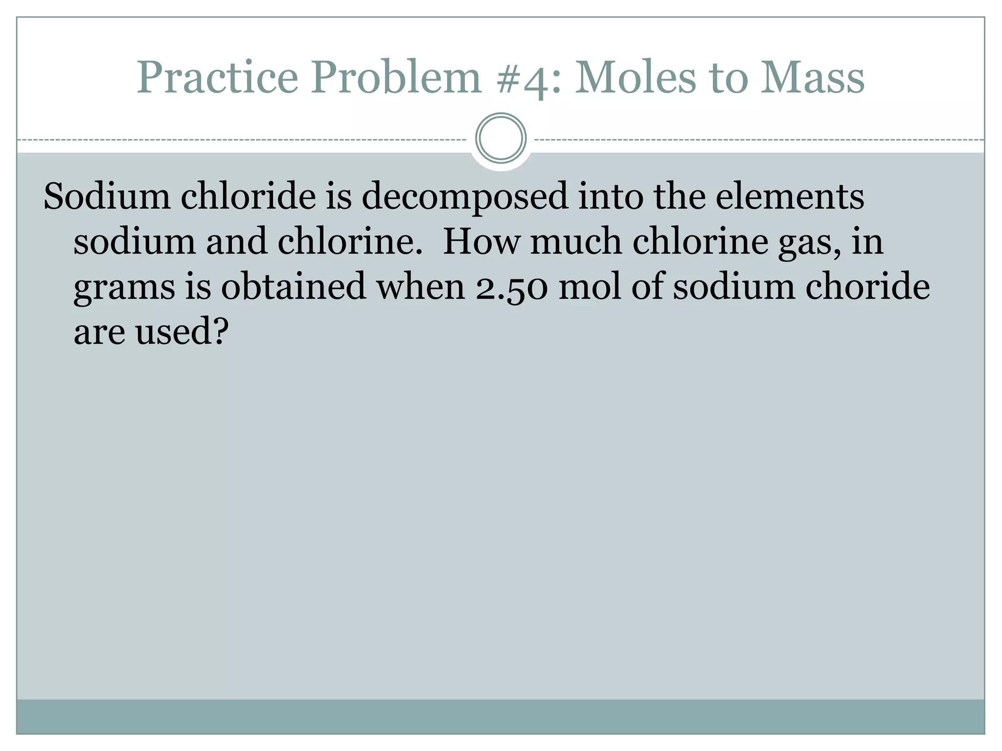 Practice Problem #4: Moles to Mass

Sodium chloride is decomposed into the elements
 sodium and chlorine. How much chlorine gas, in
 grams is obtained when 2.50 mol of sodium choride
 are used?
 