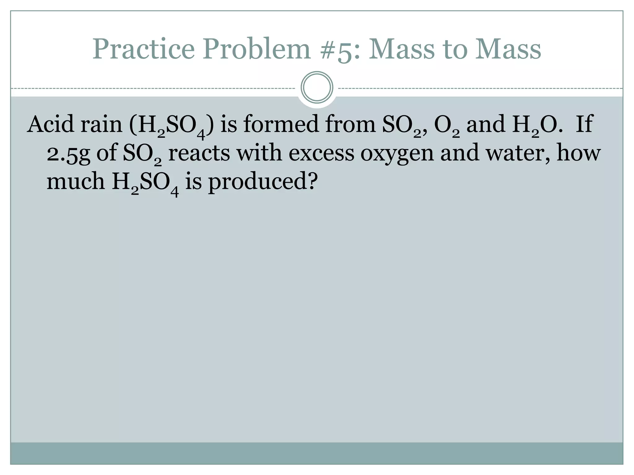 Practice Problem #5: Mass to Mass

Acid rain (H2SO4) is formed from SO2, O2 and H2O. If
 2.5g of SO2 reacts with excess oxygen and water, how
 much H2SO4 is produced?
 