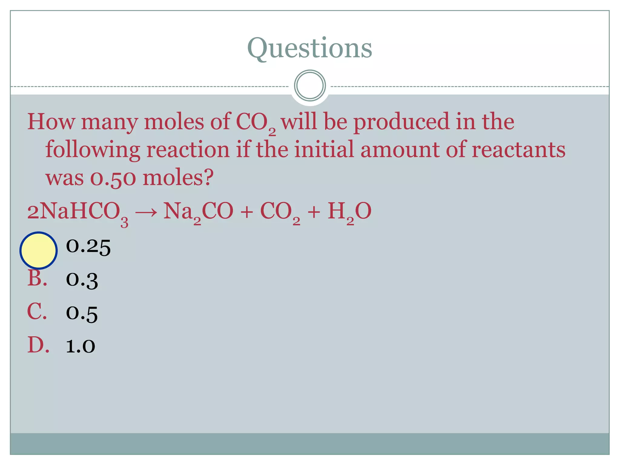 Questions

How many moles of CO2 will be produced in the
  following reaction if the initial amount of reactants
  was 0.50 moles?
2NaHCO3 → Na2CO + CO2 + H2O
A. 0.25
B. 0.3
C. 0.5
D. 1.0
 