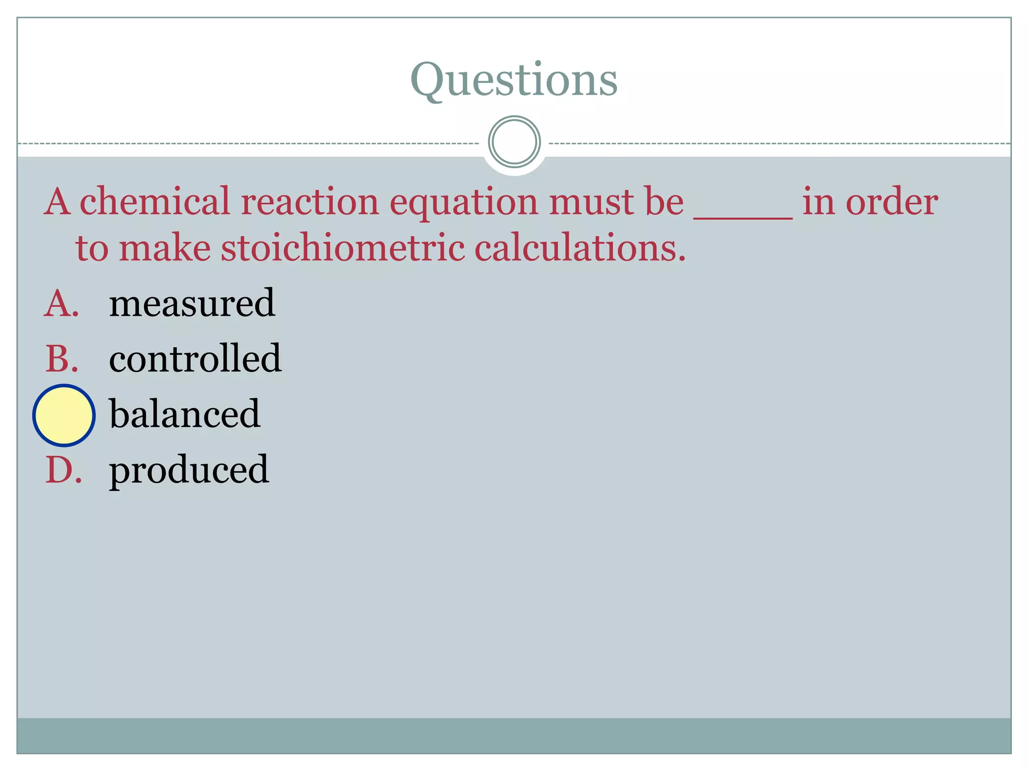 Questions

A chemical reaction equation must be ____ in order
  to make stoichiometric calculations.
A. measured
B. controlled
C. balanced
D. produced
 