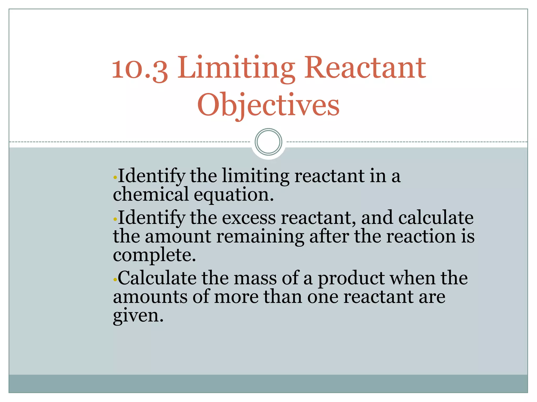 10.3 Limiting Reactant
      Objectives

•Identify the limiting reactant in a
chemical equation.
•Identify the excess reactant, and calculate
the amount remaining after the reaction is
complete.
•Calculate the mass of a product when the
amounts of more than one reactant are
given.
 