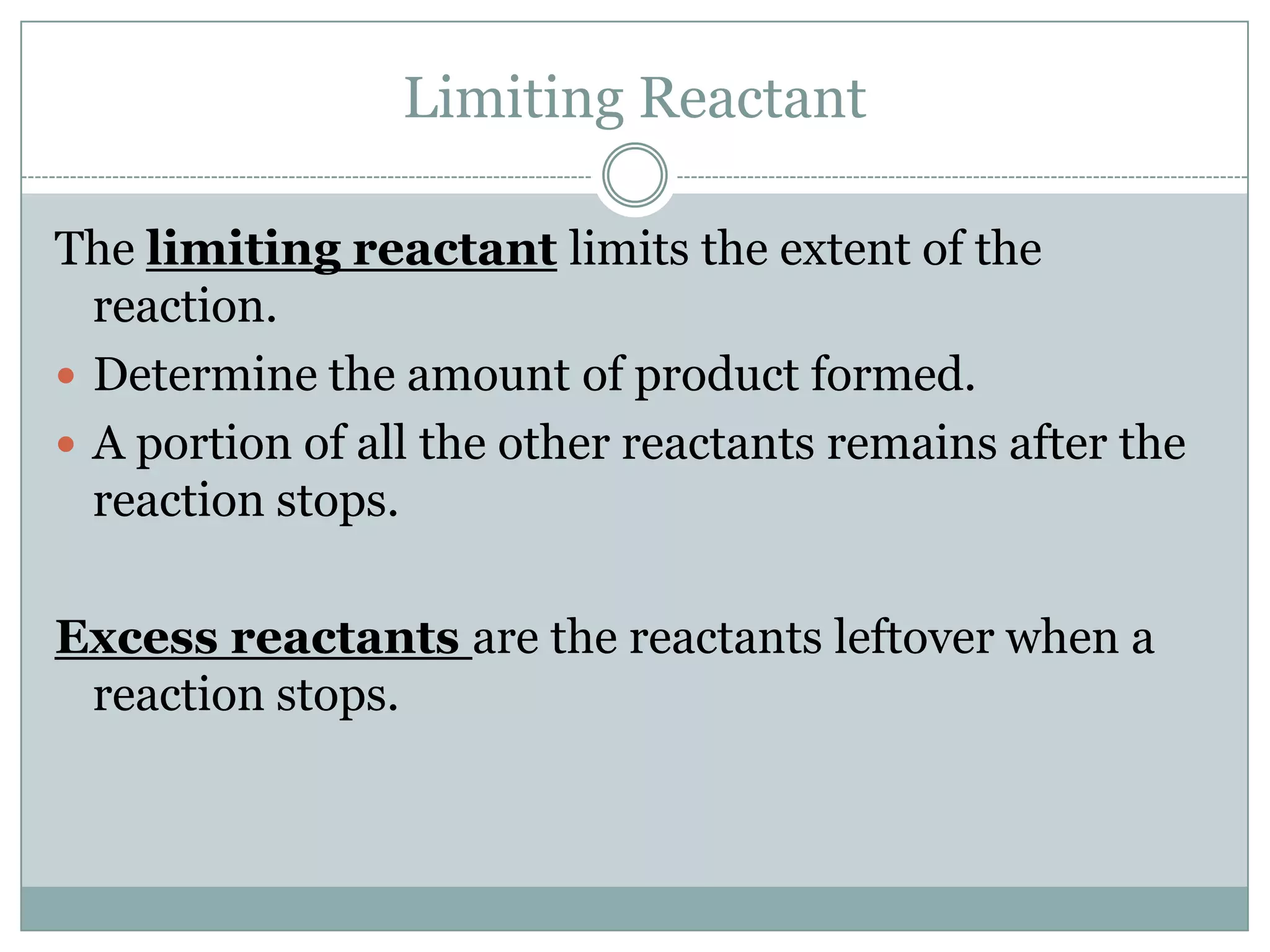 Limiting Reactant

The limiting reactant limits the extent of the
  reaction.
 Determine the amount of product formed.
 A portion of all the other reactants remains after the
  reaction stops.

Excess reactants are the reactants leftover when a
 reaction stops.
 