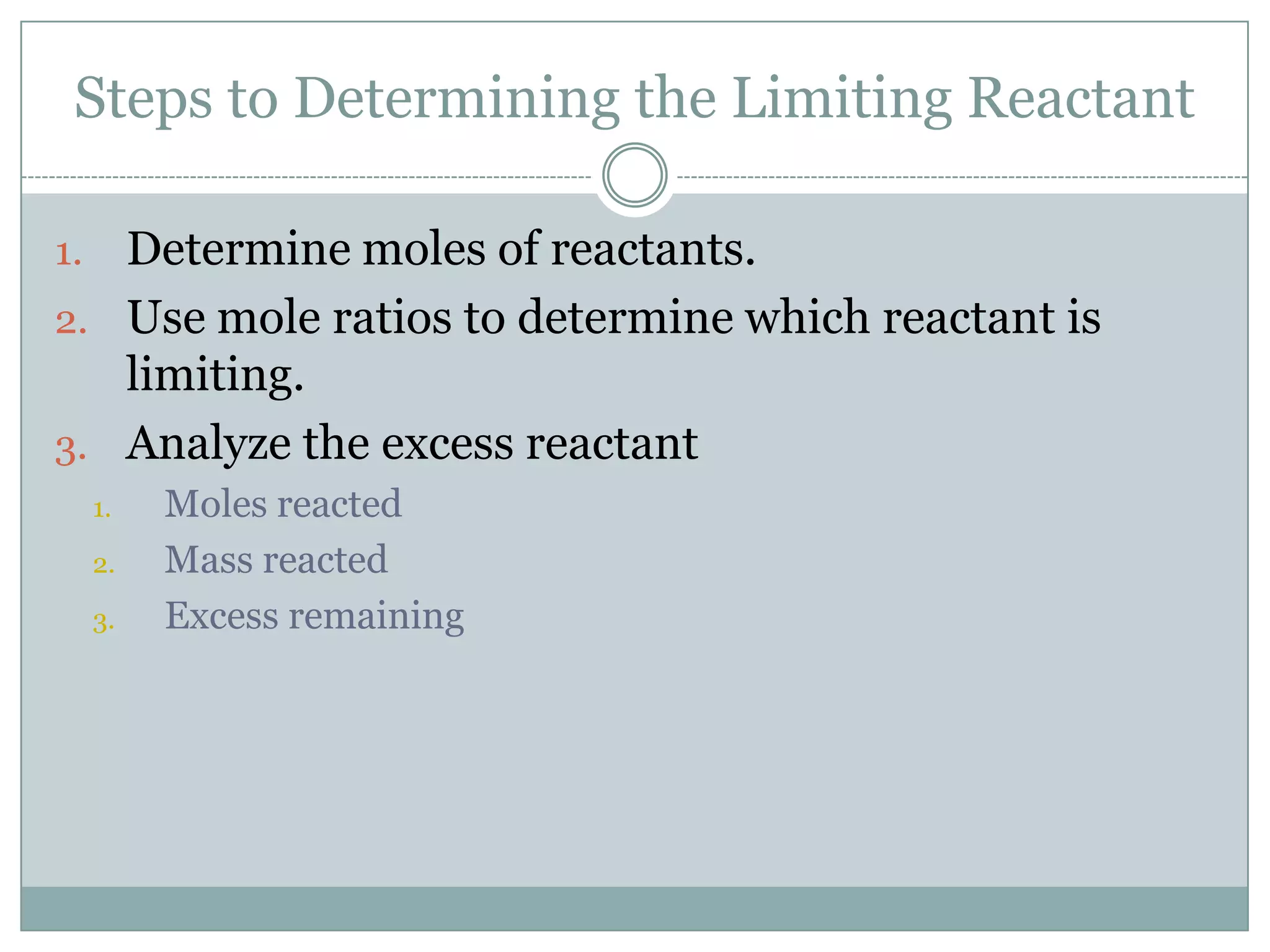 Steps to Determining the Limiting Reactant

1. Determine moles of reactants.
2. Use mole ratios to determine which reactant is
   limiting.
3. Analyze the excess reactant
     1.   Moles reacted
     2.   Mass reacted
     3.   Excess remaining
 