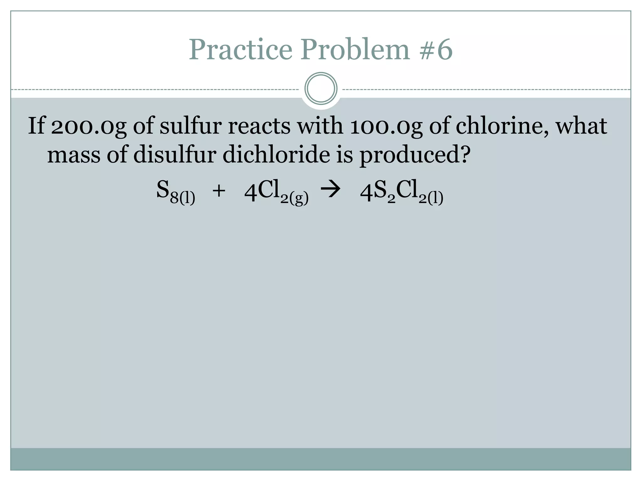 Practice Problem #6

If 200.0g of sulfur reacts with 100.0g of chlorine, what
  mass of disulfur dichloride is produced?
            S8(l) + 4Cl2(g)  4S2Cl2(l)
 