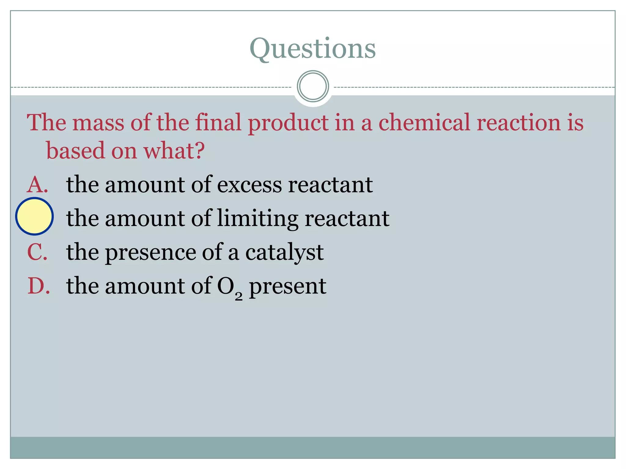 Questions

The mass of the final product in a chemical reaction is
  based on what?
A. the amount of excess reactant
B. the amount of limiting reactant
C. the presence of a catalyst
D. the amount of O2 present
 