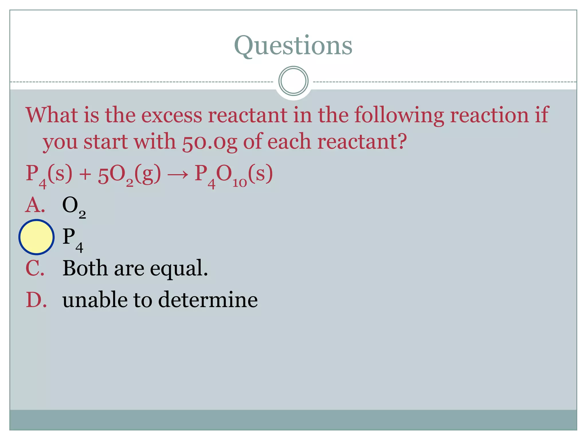 Questions

What is the excess reactant in the following reaction if
  you start with 50.0g of each reactant?
P4(s) + 5O2(g) → P4O10(s)
A. O2
B. P4
C. Both are equal.
D. unable to determine
 