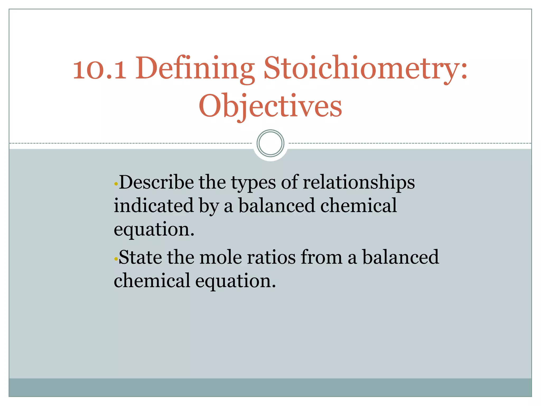 10.1 Defining Stoichiometry:
         Objectives

  •Describe  the types of relationships
  indicated by a balanced chemical
  equation.
  •State the mole ratios from a balanced
  chemical equation.
 