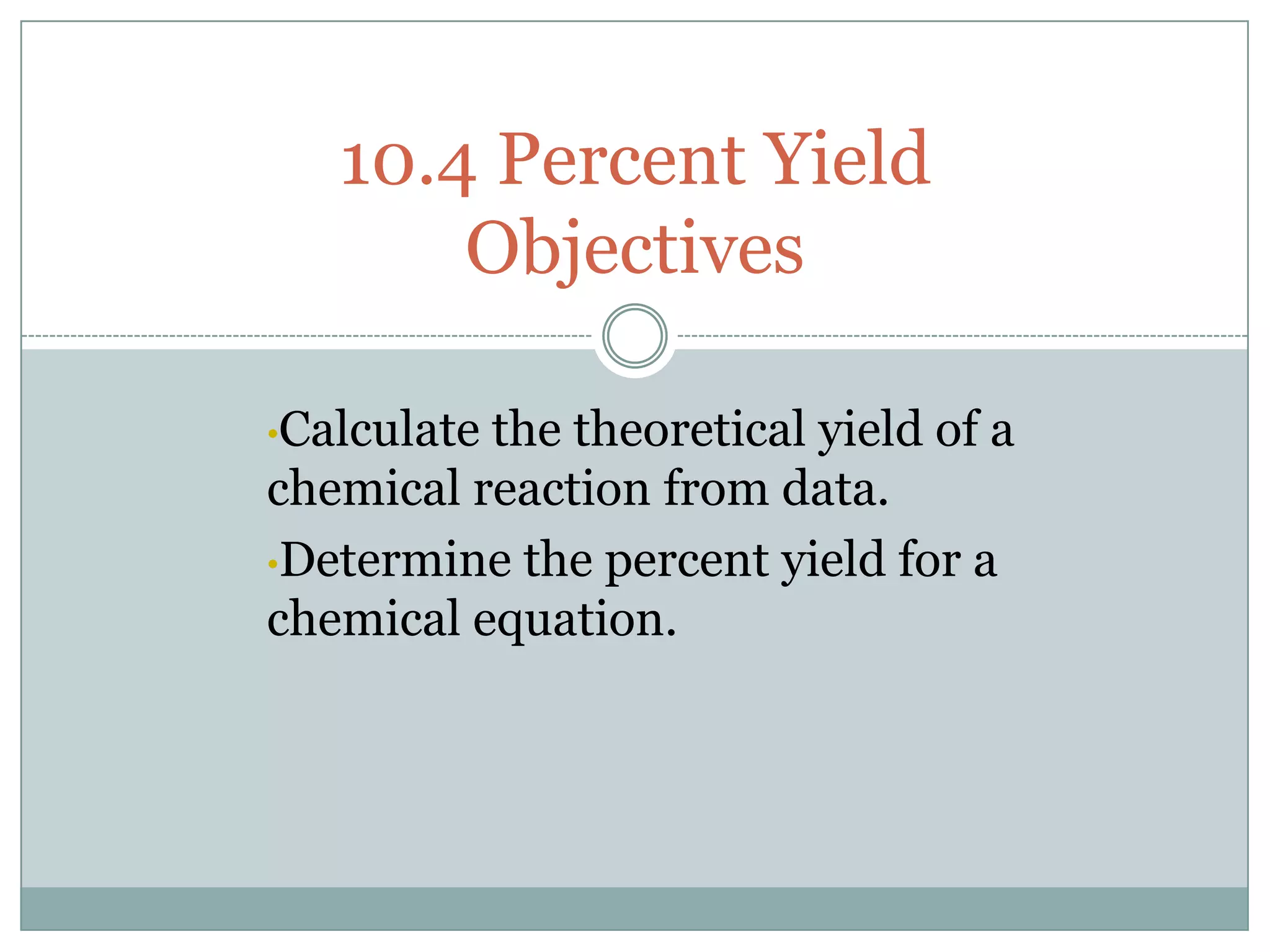 10.4 Percent Yield
       Objectives

•Calculatethe theoretical yield of a
chemical reaction from data.
•Determine the percent yield for a
chemical equation.
 