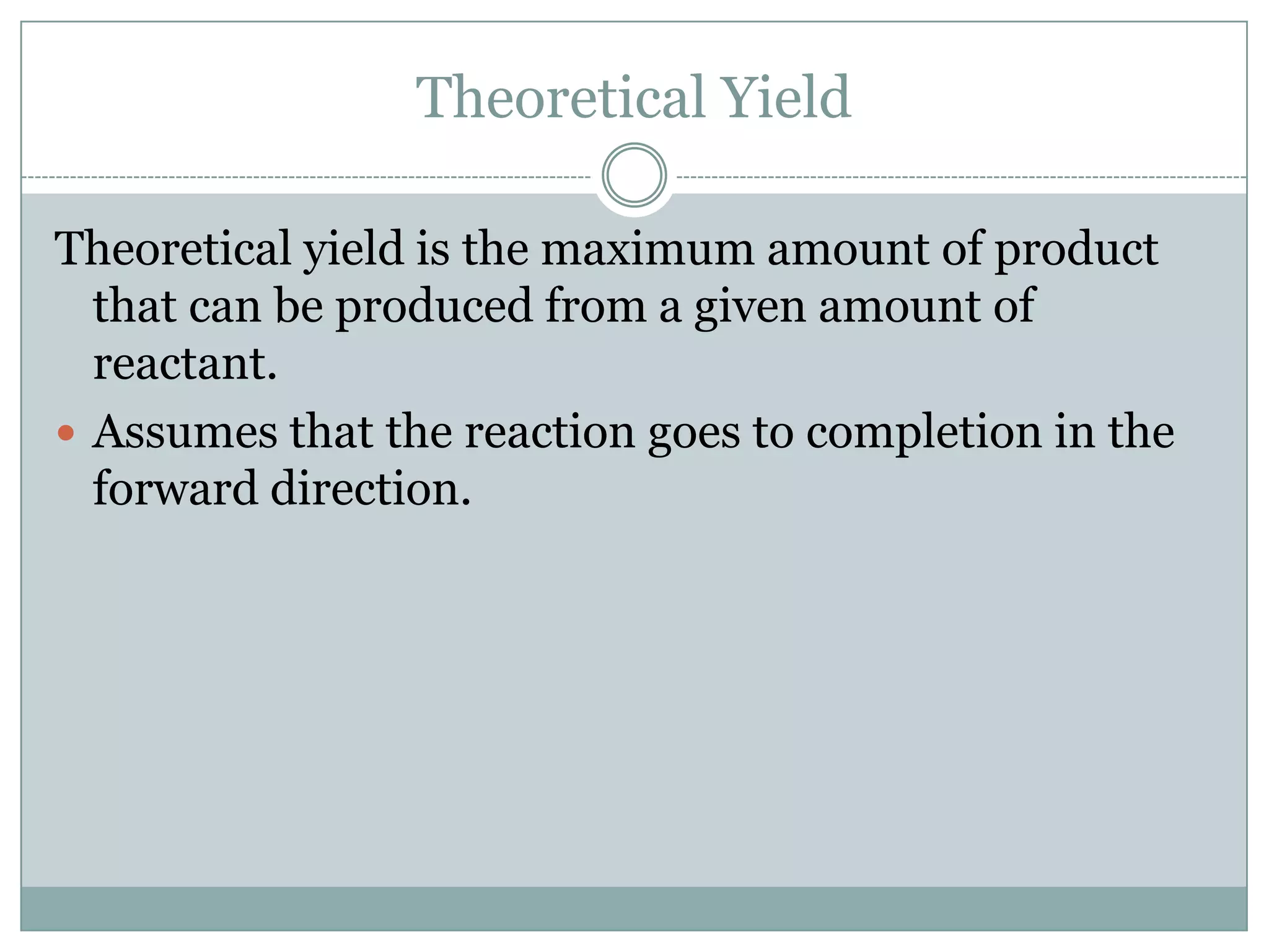 Theoretical Yield

Theoretical yield is the maximum amount of product
  that can be produced from a given amount of
  reactant.
 Assumes that the reaction goes to completion in the
  forward direction.
 