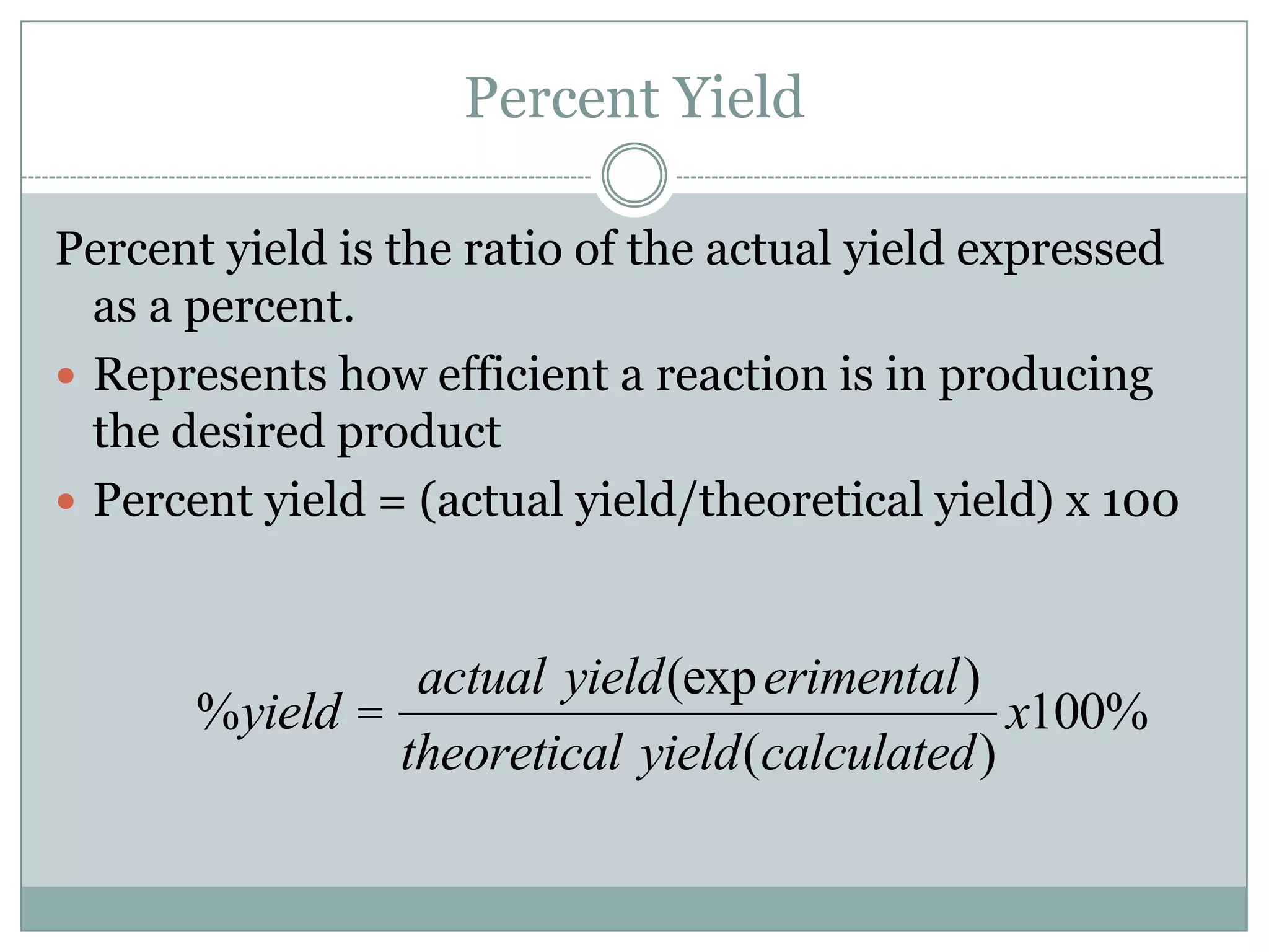 Percent Yield

Percent yield is the ratio of the actual yield expressed
  as a percent.
 Represents how efficient a reaction is in producing
  the desired product
 Percent yield = (actual yield/theoretical yield) x 100



                 actual yield(exp erimental)
       %yield =                               x100%
                theoretical yield(calculated)
 
