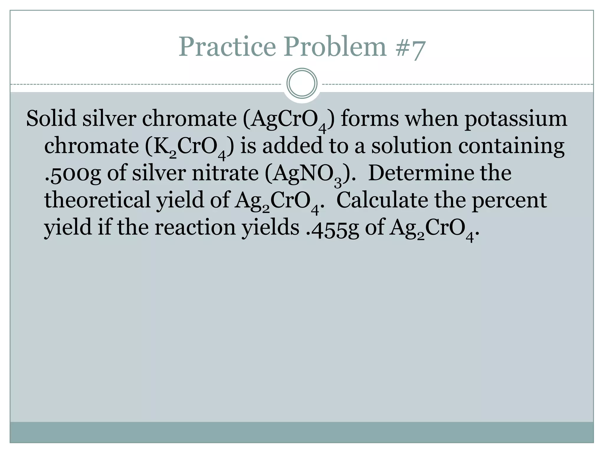 Practice Problem #7

Solid silver chromate (AgCrO4) forms when potassium
 chromate (K2CrO4) is added to a solution containing
 .500g of silver nitrate (AgNO3). Determine the
 theoretical yield of Ag2CrO4. Calculate the percent
 yield if the reaction yields .455g of Ag2CrO4.
 