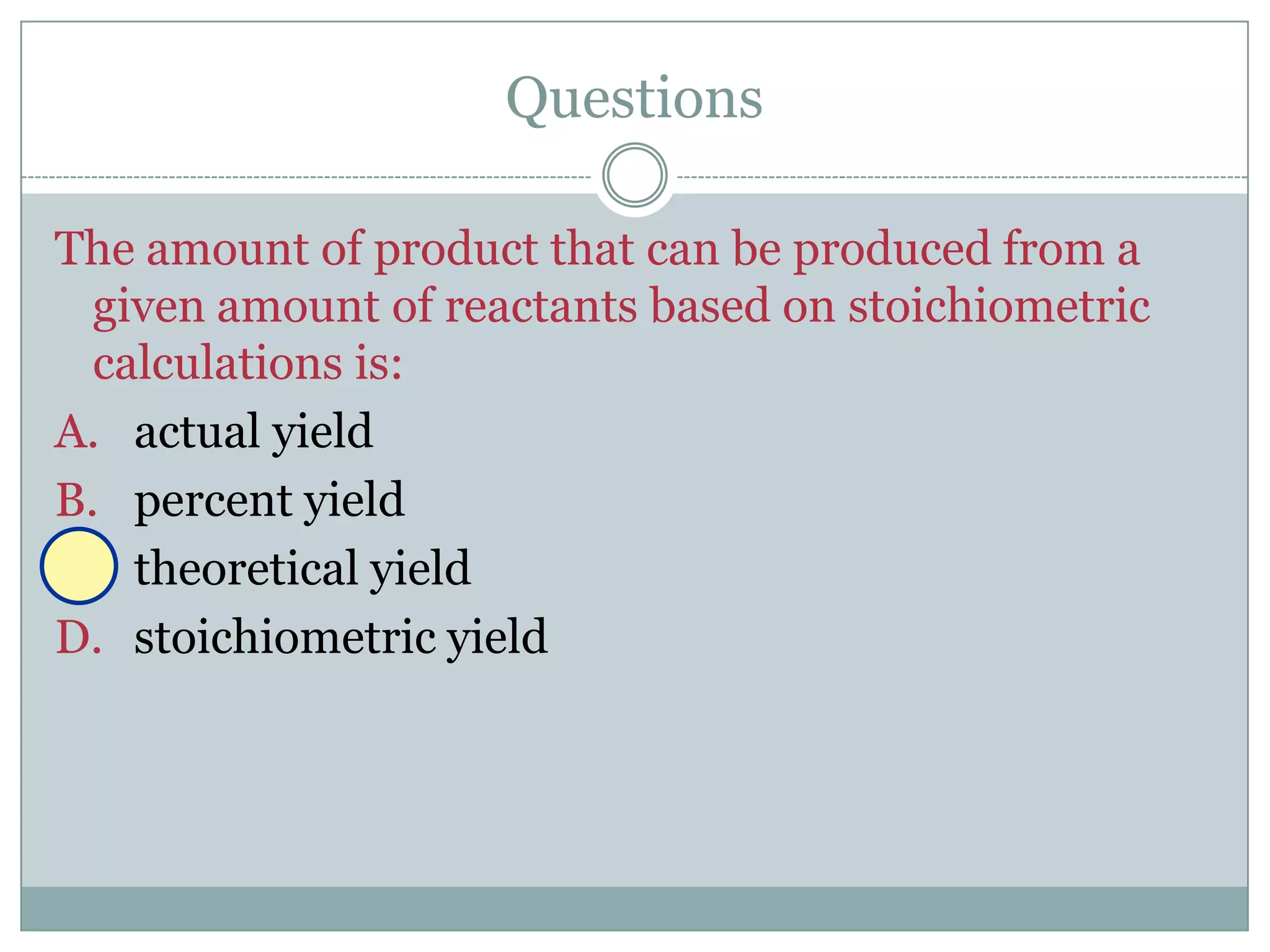 Questions

The amount of product that can be produced from a
  given amount of reactants based on stoichiometric
  calculations is:
A. actual yield
B. percent yield
C. theoretical yield
D. stoichiometric yield
 
