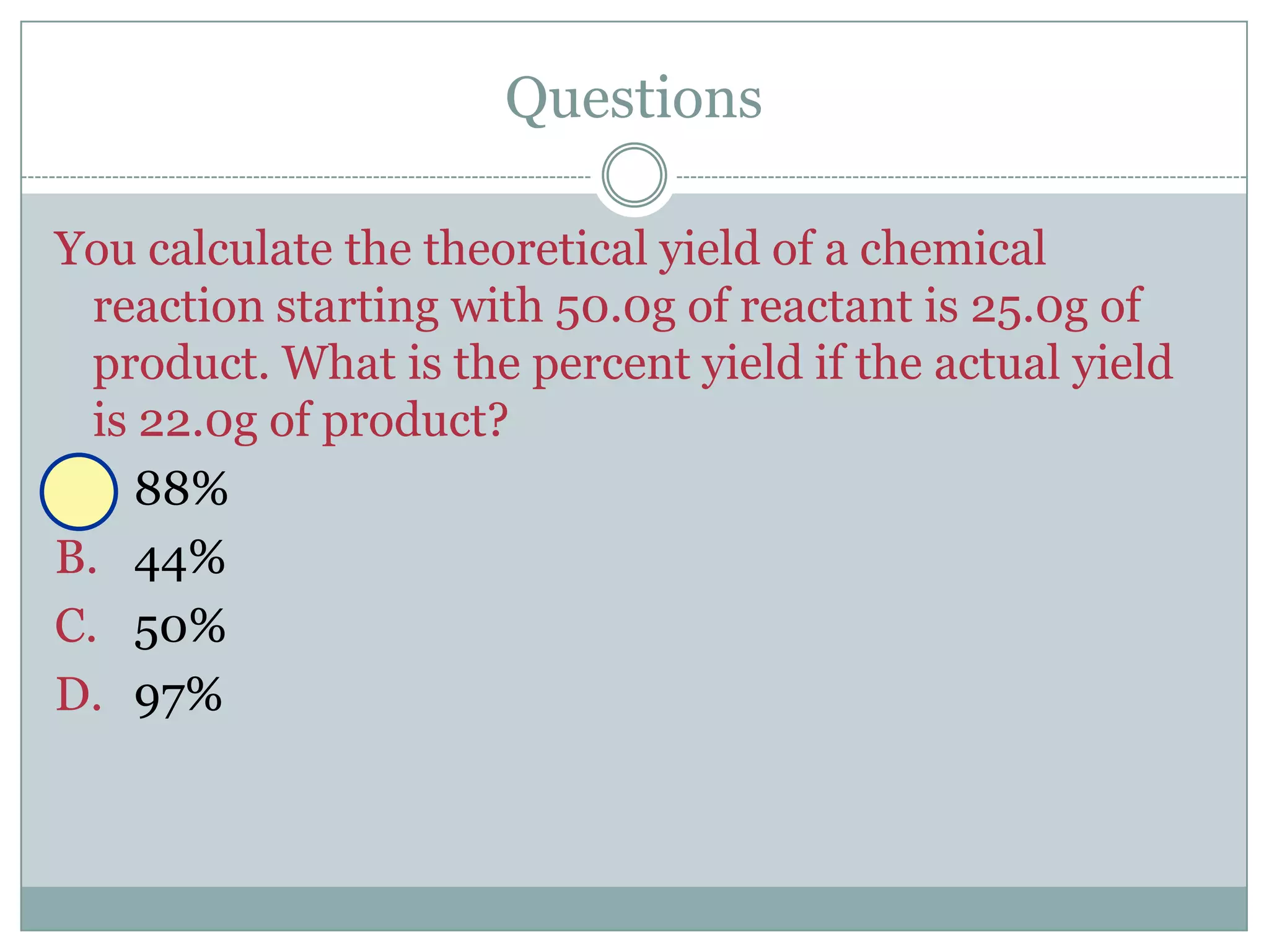 Questions

You calculate the theoretical yield of a chemical
  reaction starting with 50.0g of reactant is 25.0g of
  product. What is the percent yield if the actual yield
  is 22.0g of product?
A. 88%
B. 44%
C. 50%
D. 97%
 