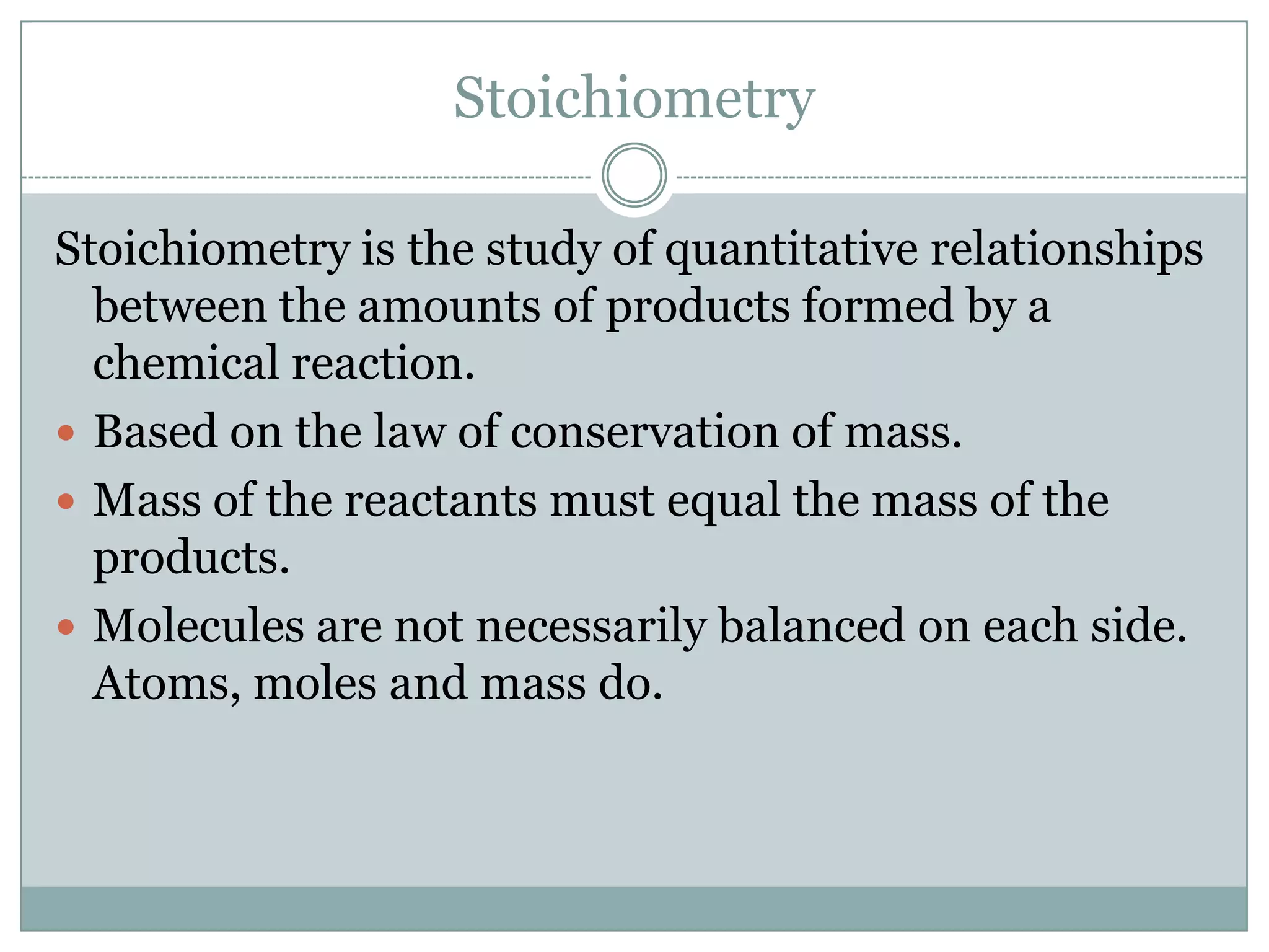 Stoichiometry

Stoichiometry is the study of quantitative relationships
  between the amounts of products formed by a
  chemical reaction.
 Based on the law of conservation of mass.
 Mass of the reactants must equal the mass of the
  products.
 Molecules are not necessarily balanced on each side.
  Atoms, moles and mass do.
 