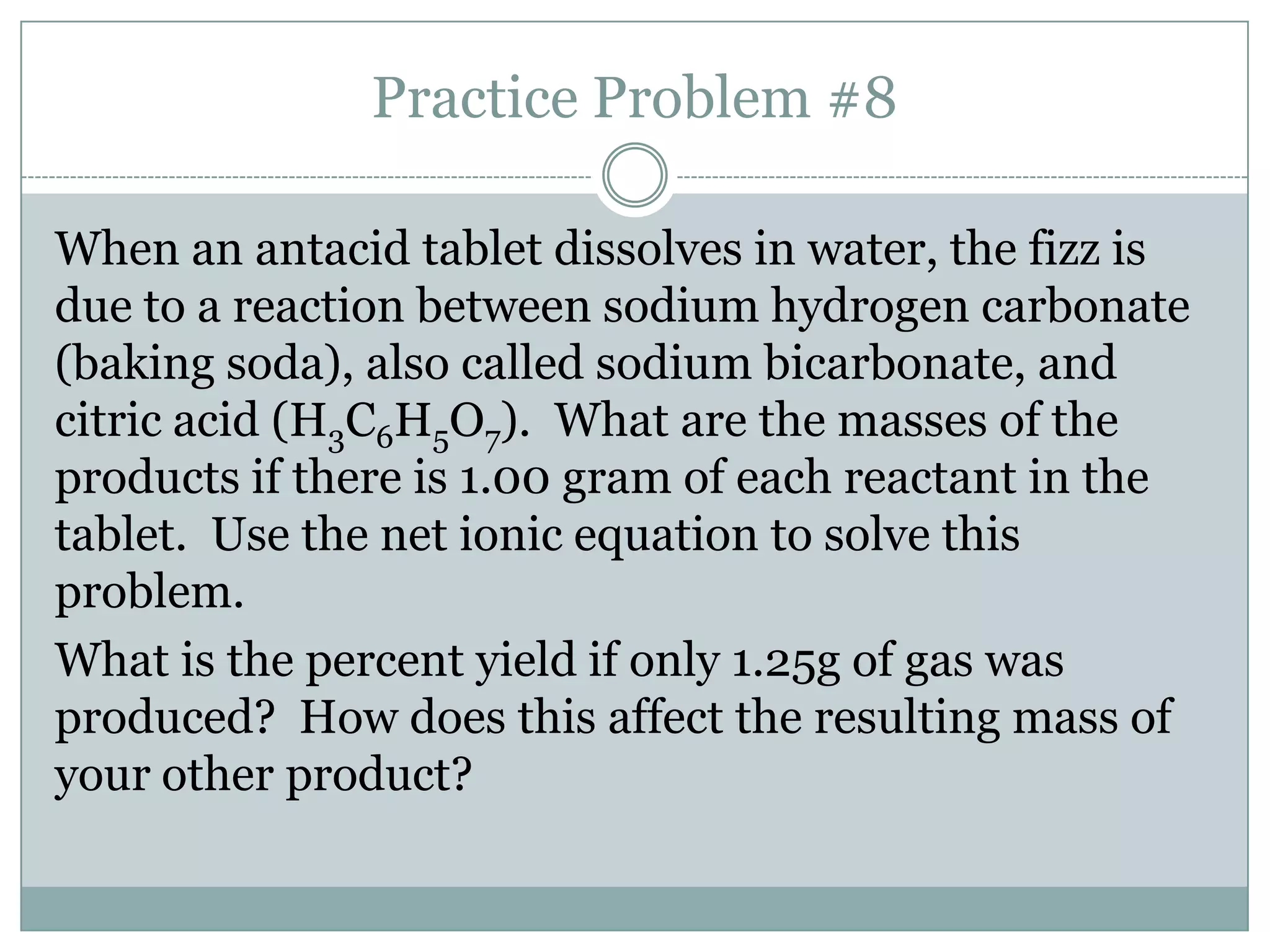 Practice Problem #8

When an antacid tablet dissolves in water, the fizz is
due to a reaction between sodium hydrogen carbonate
(baking soda), also called sodium bicarbonate, and
citric acid (H3C6H5O7). What are the masses of the
products if there is 1.00 gram of each reactant in the
tablet. Use the net ionic equation to solve this
problem.
What is the percent yield if only 1.25g of gas was
produced? How does this affect the resulting mass of
your other product?
 