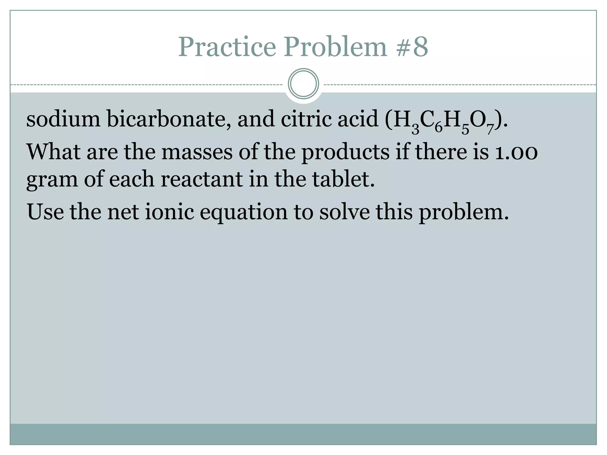 Practice Problem #8

sodium bicarbonate, and citric acid (H3C6H5O7).
What are the masses of the products if there is 1.00
gram of each reactant in the tablet.
Use the net ionic equation to solve this problem.
 