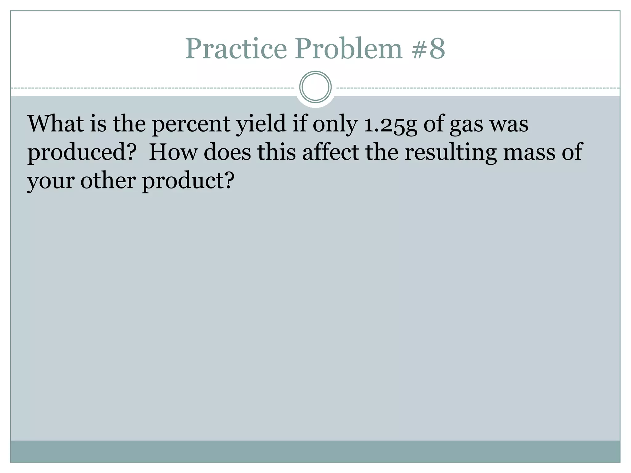 Practice Problem #8

What is the percent yield if only 1.25g of gas was
produced? How does this affect the resulting mass of
your other product?
 