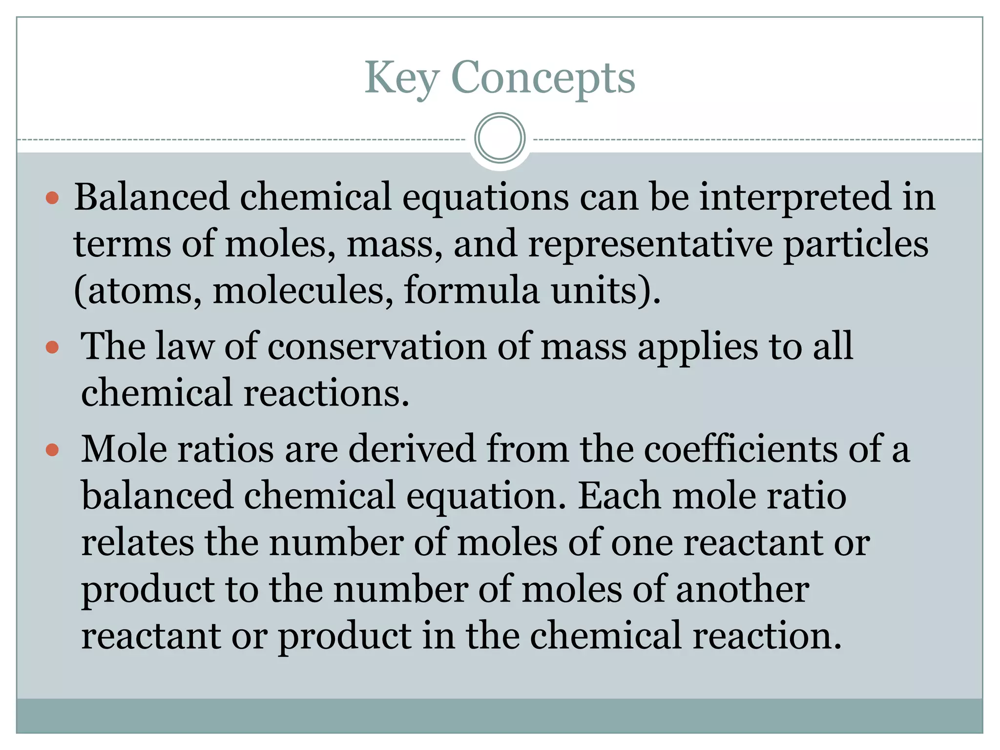 Key Concepts

 Balanced chemical equations can be interpreted in
  terms of moles, mass, and representative particles
  (atoms, molecules, formula units).
 The law of conservation of mass applies to all
   chemical reactions.
 Mole ratios are derived from the coefficients of a
   balanced chemical equation. Each mole ratio
   relates the number of moles of one reactant or
   product to the number of moles of another
   reactant or product in the chemical reaction.
 