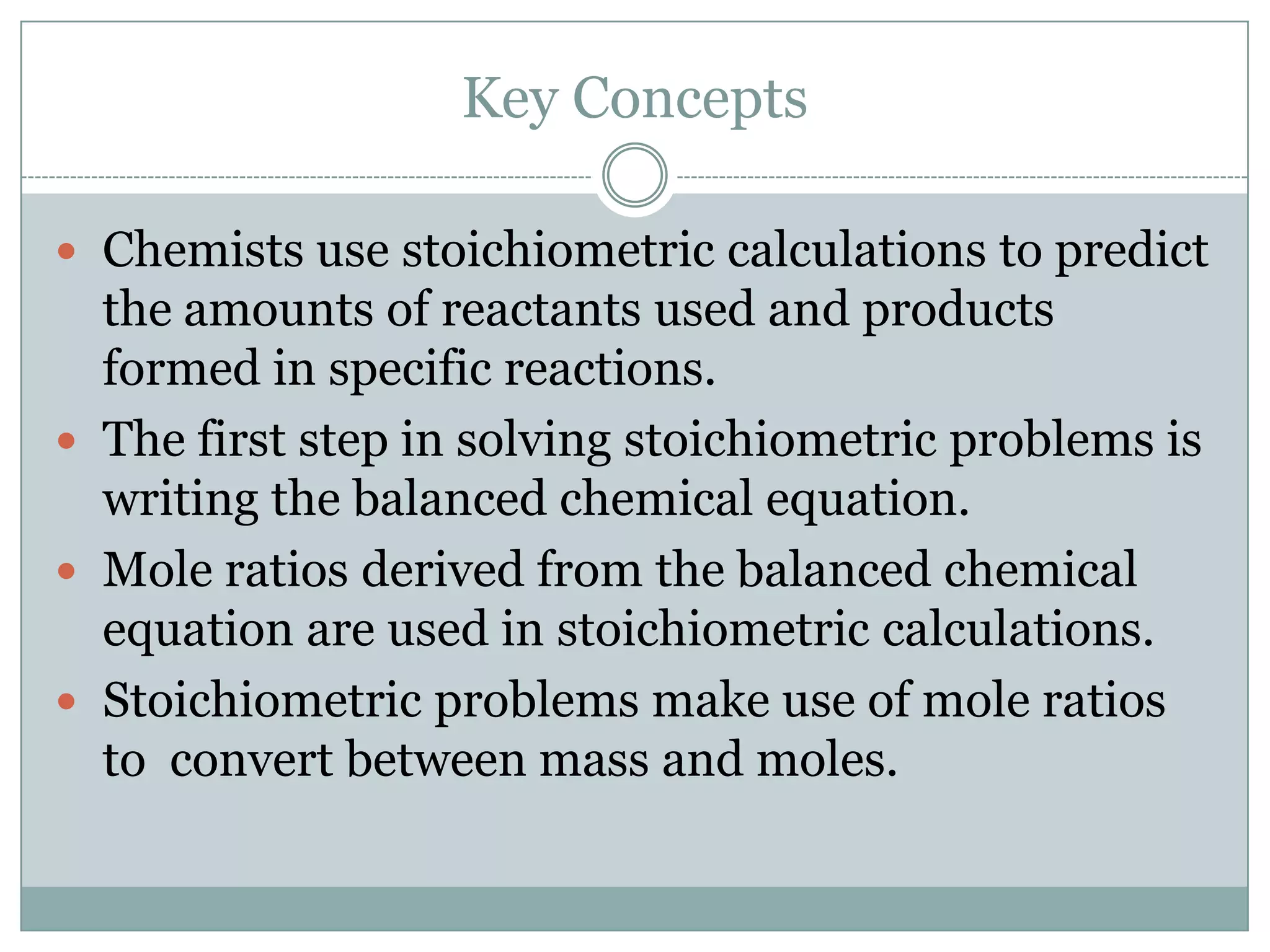 Key Concepts

 Chemists use stoichiometric calculations to predict
  the amounts of reactants used and products
  formed in specific reactions.
 The first step in solving stoichiometric problems is
  writing the balanced chemical equation.
 Mole ratios derived from the balanced chemical
  equation are used in stoichiometric calculations.
 Stoichiometric problems make use of mole ratios
  to convert between mass and moles.
 