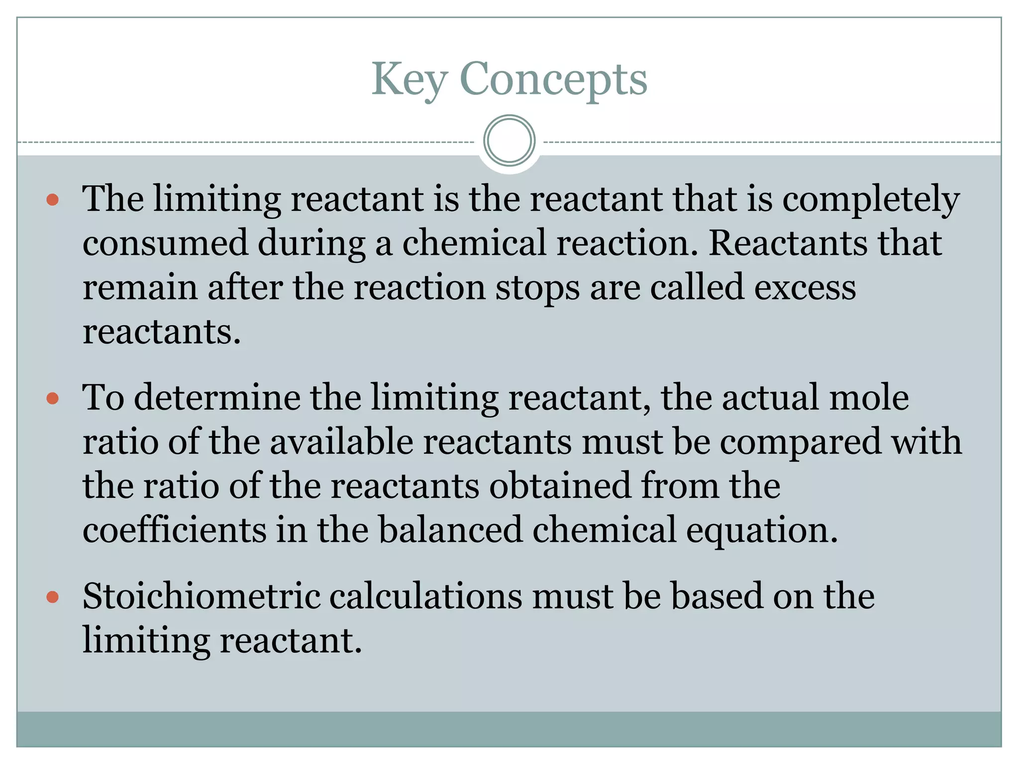 Key Concepts

 The limiting reactant is the reactant that is completely
  consumed during a chemical reaction. Reactants that
  remain after the reaction stops are called excess
  reactants.
 To determine the limiting reactant, the actual mole
  ratio of the available reactants must be compared with
  the ratio of the reactants obtained from the
  coefficients in the balanced chemical equation.
 Stoichiometric calculations must be based on the
  limiting reactant.
 
