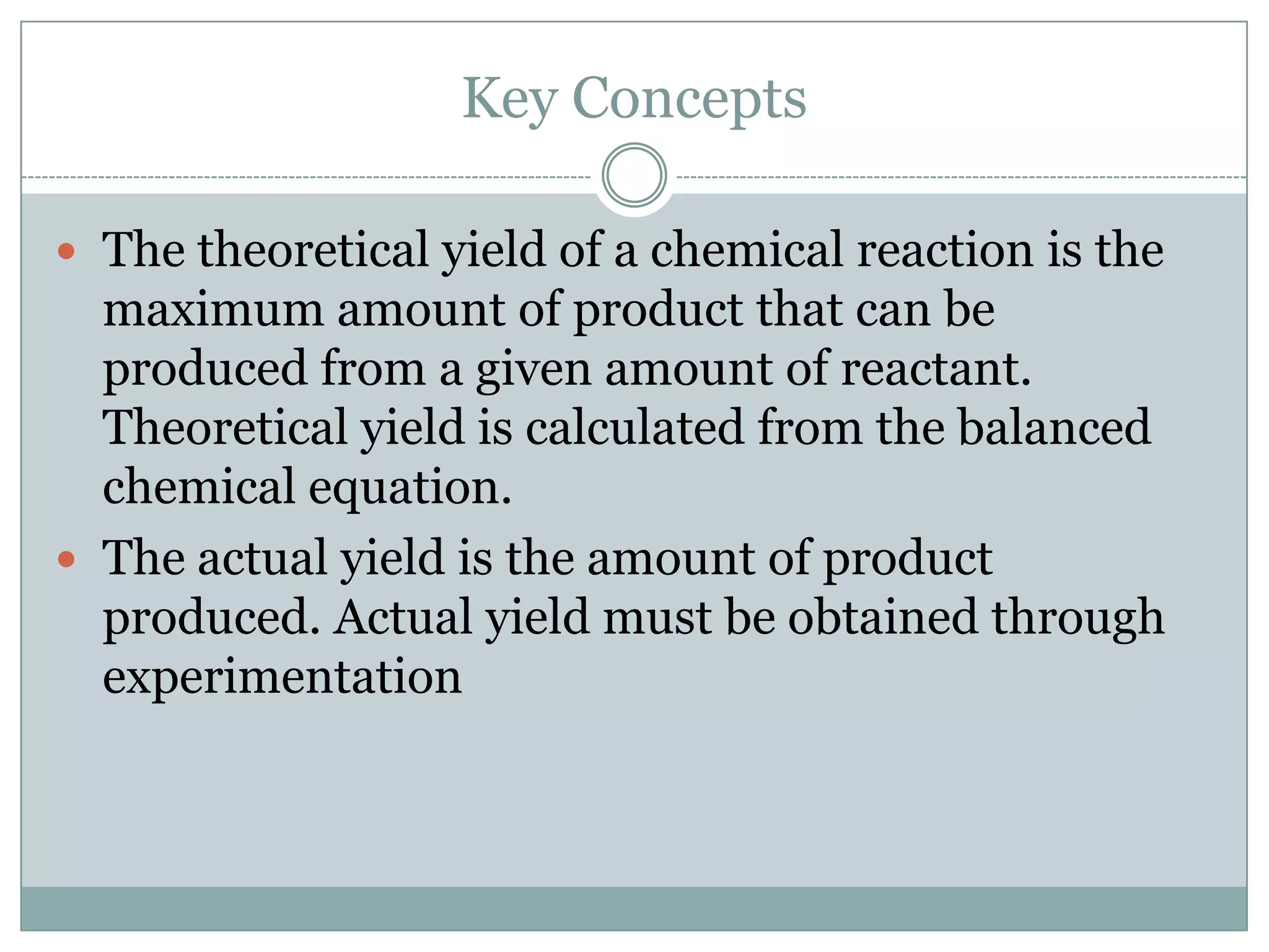 Key Concepts

 The theoretical yield of a chemical reaction is the
  maximum amount of product that can be
  produced from a given amount of reactant.
  Theoretical yield is calculated from the balanced
  chemical equation.
 The actual yield is the amount of product
  produced. Actual yield must be obtained through
  experimentation
 