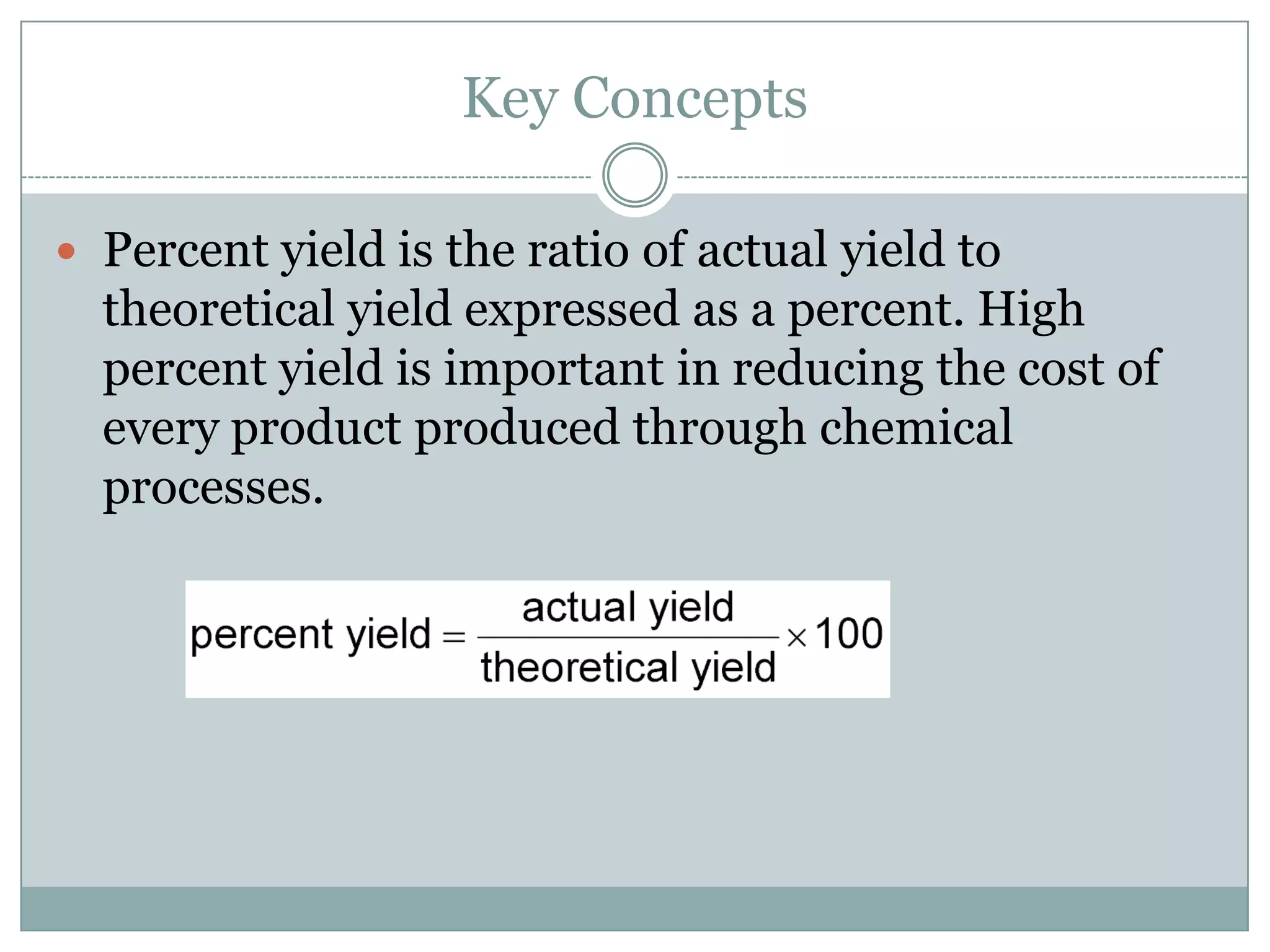 Key Concepts

 Percent yield is the ratio of actual yield to
  theoretical yield expressed as a percent. High
  percent yield is important in reducing the cost of
  every product produced through chemical
  processes.
 