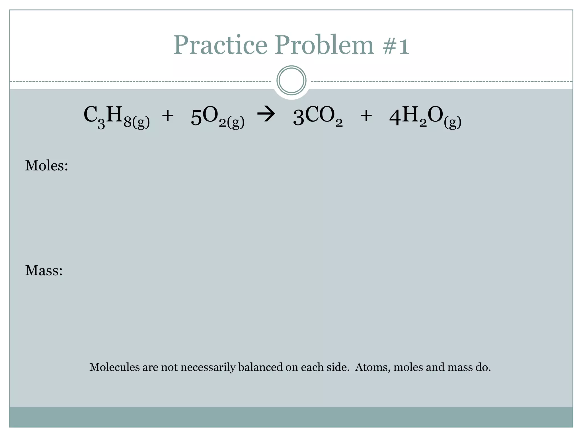 Practice Problem #1

         C3H8(g) + 5O2(g)  3CO2 + 4H2O(g)

Moles:




Mass:




         Molecules are not necessarily balanced on each side. Atoms, moles and mass do.
 