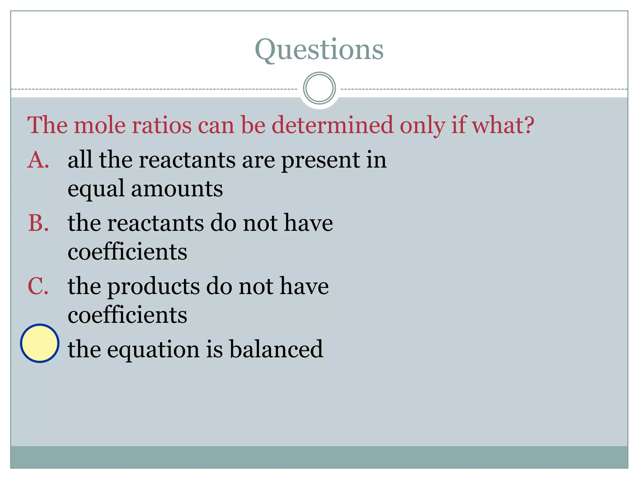 Questions

The mole ratios can be determined only if what?
A. all the reactants are present in
   equal amounts
B. the reactants do not have
   coefficients
C. the products do not have
   coefficients
D. the equation is balanced
 