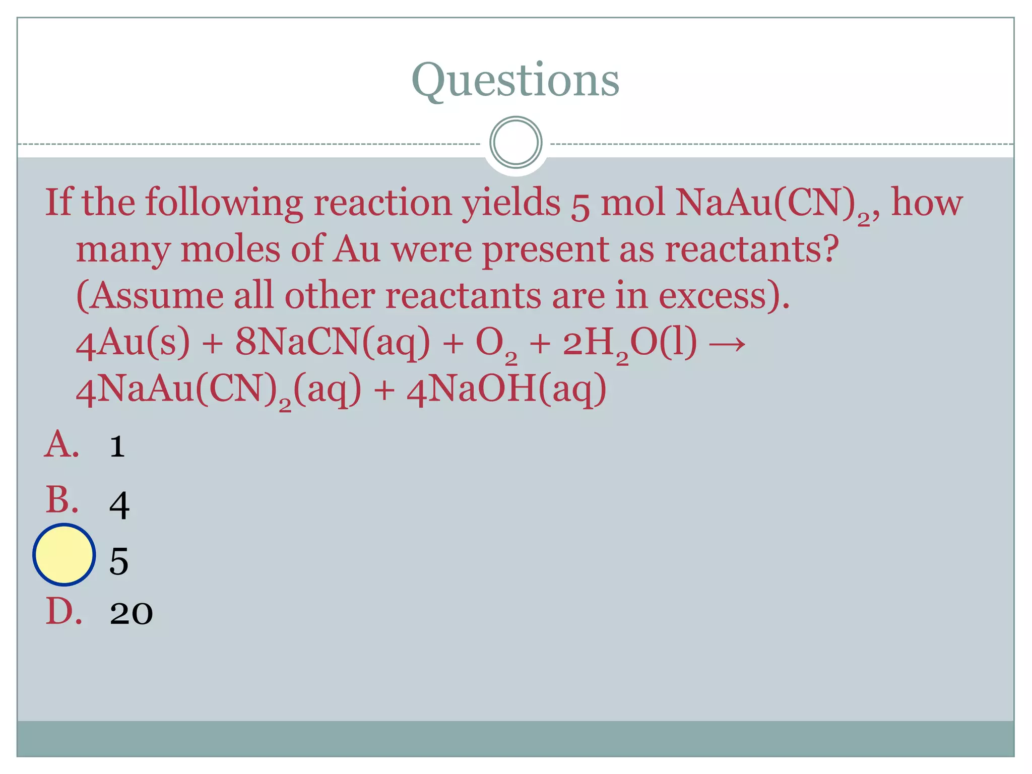 Questions

If the following reaction yields 5 mol NaAu(CN)2, how
  many moles of Au were present as reactants?
  (Assume all other reactants are in excess).
  4Au(s) + 8NaCN(aq) + O2 + 2H2O(l) →
  4NaAu(CN)2(aq) + 4NaOH(aq)
A. 1
B. 4
C. 5
D. 20
 